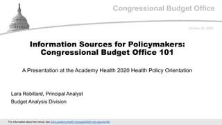 Congressional Budget Office
A Presentation at the Academy Health 2020 Health Policy Orientation
October 29, 2020
Lara Robillard, Principal Analyst
Budget Analysis Division
Information Sources for Policymakers:
Congressional Budget Office 101
For information about the venue, see www.academyhealth.org/page/2020-hpo-agenda-fall.
 