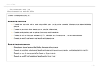 Servicios Web REST




 7. Servicios web RESTful
 Uso de servicios web RESTful

   Suelen usarse junto con AJAX


   Escenarios adecuados
           Cuando los recursos van a estar disponibles para un grupo de usuarios desconocidos potencialmente
              grande.
             Cuando el propósito de la aplicación es mandar información.
             Cuando está previsto que la aplicación crezca continuamente.
             Cuando el uso de recursos hardware (CPU, memoria, ancho de banda…) no es determinante.
             Cuando la gestión del estado de la aplicación es simple.


   Escenarios desaconsejados
           Situaciones donde la seguridad de los datos es determinante
           Cuando el propósito principal de la aplicación es recibir y procesar grandes cantidades de información.
           Cuando el uso de los recursos hardware es determinante.
           Cuando la gestión del estado de la aplicación no es trivial



                                                                                                                      P · 74.
 