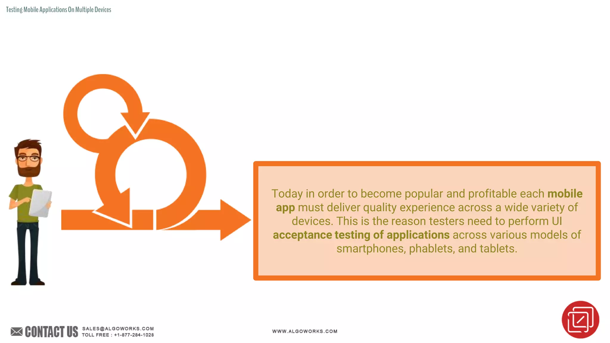 TestingMobileApplicationsOnMultipleDevices
Today in order to become popular and profitable each mobile
app must deliver quality experience across a wide variety of
devices. This is the reason testers need to perform UI
acceptance testing of applications across various models of
smartphones, phablets, and tablets.
 