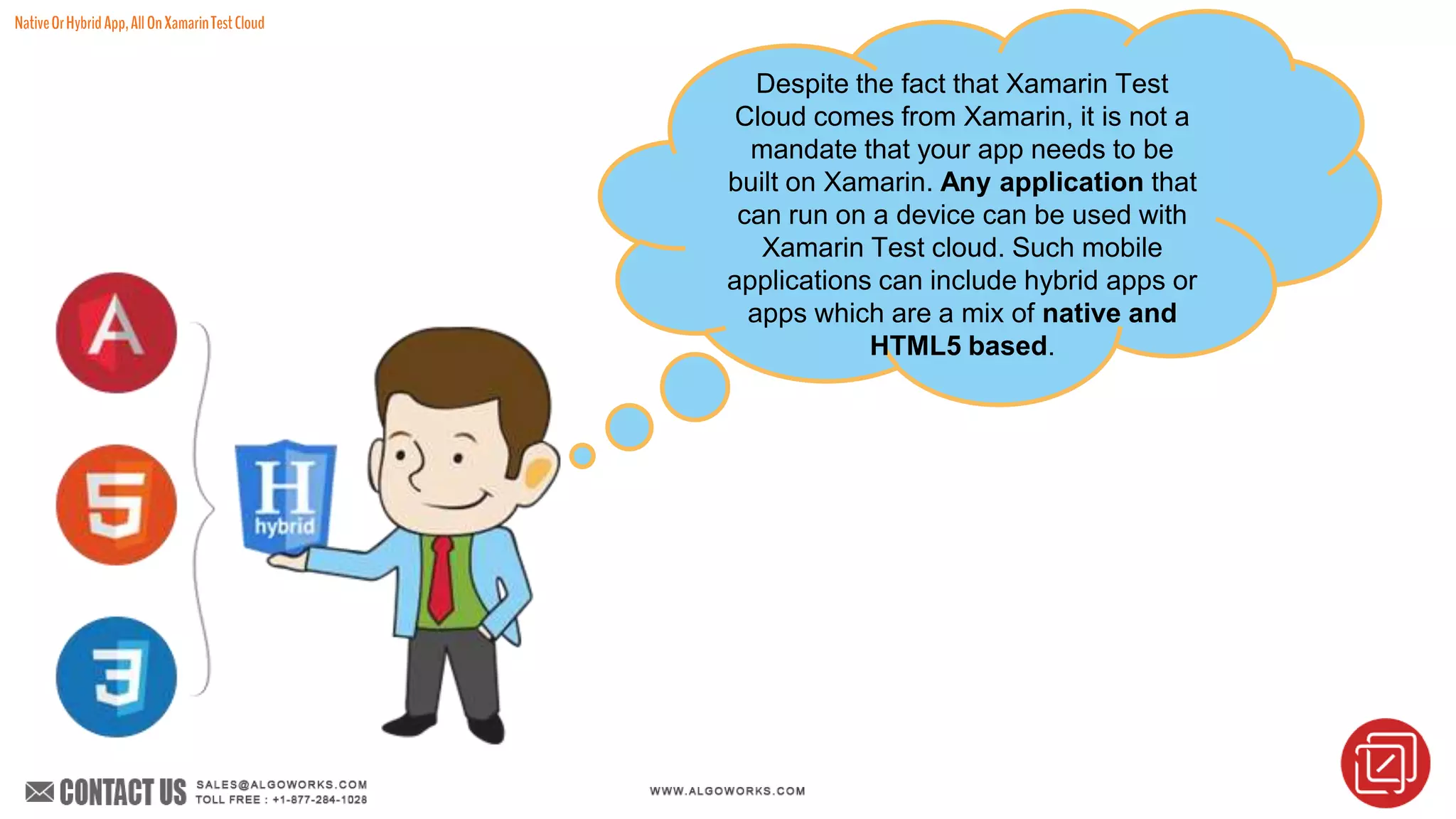 NativeOrHybridApp,AllOnXamarinTestCloud
Despite the fact that Xamarin Test
Cloud comes from Xamarin, it is not a
mandate that your app needs to be
built on Xamarin. Any application that
can run on a device can be used with
Xamarin Test cloud. Such mobile
applications can include hybrid apps or
apps which are a mix of native and
HTML5 based.
 