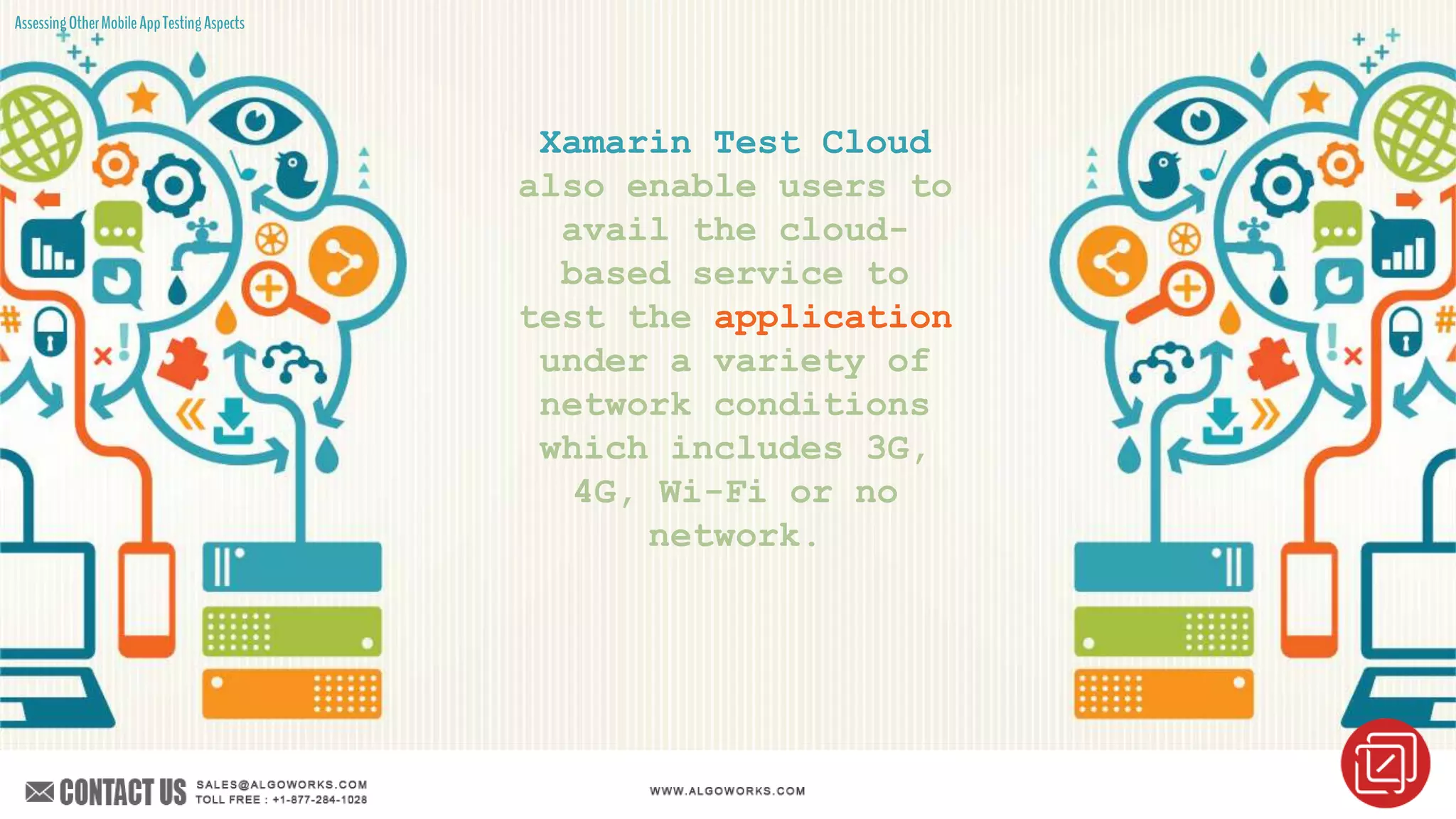 AssessingOtherMobileAppTestingAspects
Xamarin Test Cloud
also enable users to
avail the cloud-
based service to
test the application
under a variety of
network conditions
which includes 3G,
4G, Wi-Fi or no
network.
 