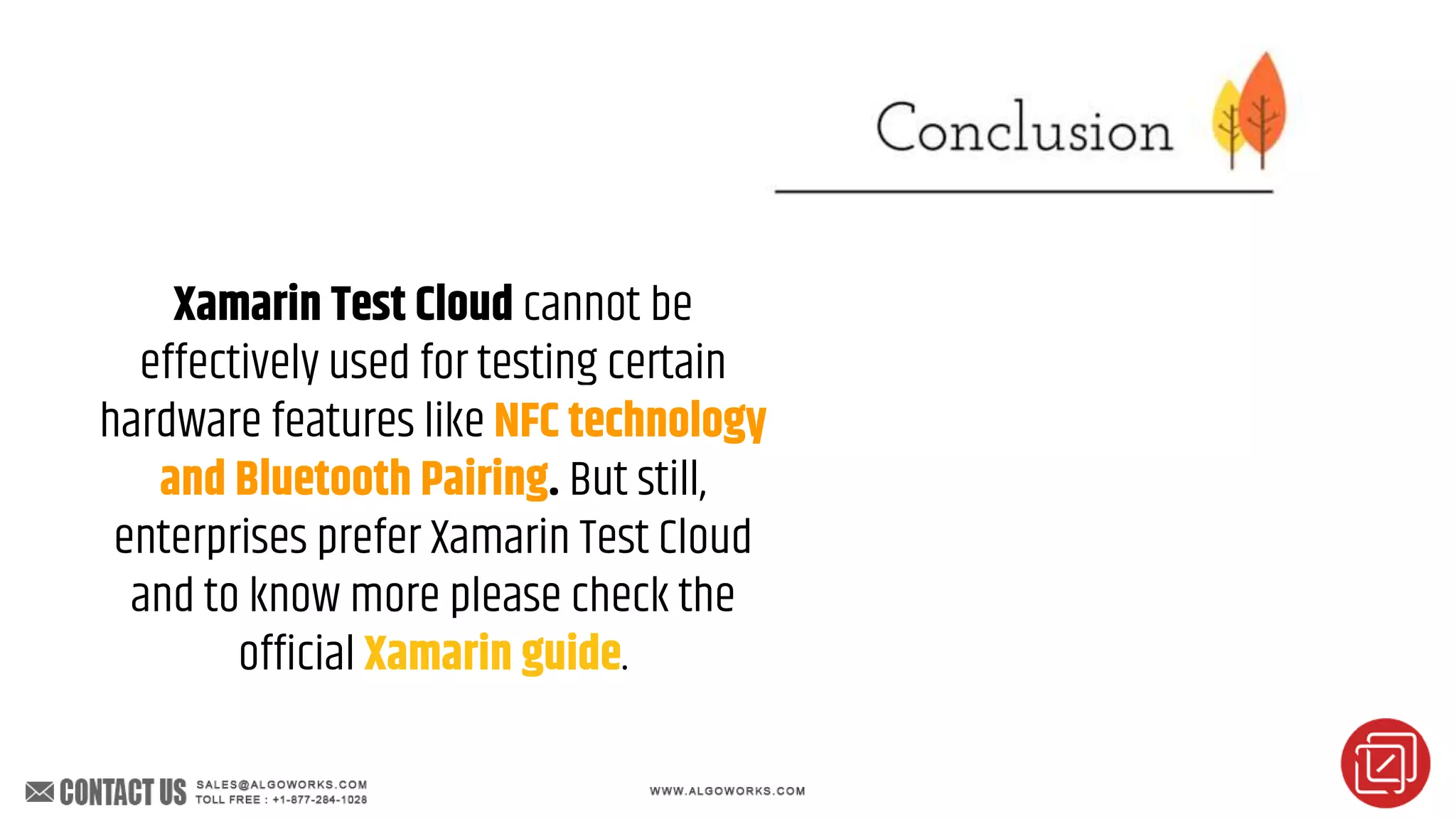 Xamarin Test Cloud cannot be
effectively used for testing certain
hardware features like NFC technology
and Bluetooth Pairing. But still,
enterprises prefer Xamarin Test Cloud
and to know more please check the
official Xamarin guide.
 