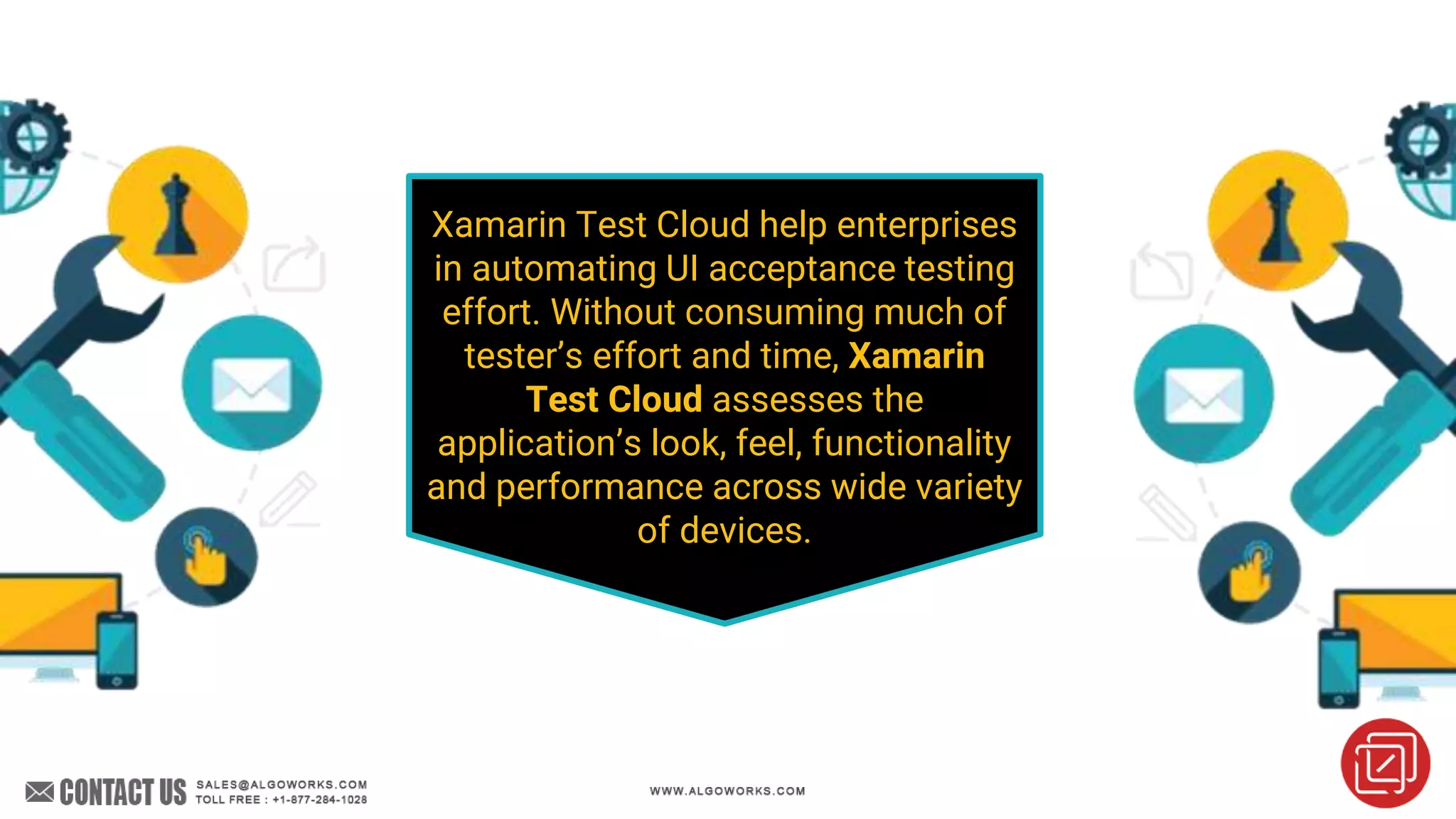 Xamarin Test Cloud help enterprises
in automating UI acceptance testing
effort. Without consuming much of
tester’s effort and time, Xamarin
Test Cloud assesses the
application’s look, feel, functionality
and performance across wide variety
of devices.
 