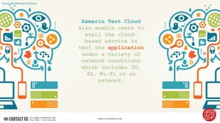 AssessingOtherMobileAppTestingAspects
Xamarin Test Cloud
also enable users to
avail the cloud-
based service to
test the application
under a variety of
network conditions
which includes 3G,
4G, Wi-Fi or no
network.
 