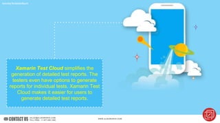 GeneratingTheDetailedReports
Xamarin Test Cloud simplifies the
generation of detailed test reports. The
testers even have options to generate
reports for individual tests. Xamarin Test
Cloud makes it easier for users to
generate detailed test reports.
 