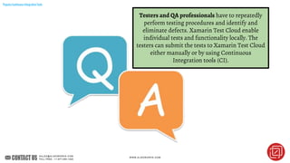PopularContinuousIntegrationTools
Testers and QA professionals have to repeatedly
perform testing procedures and identify and
eliminate defects. Xamarin Test Cloud enable
individual tests and functionality locally. The
testers can submit the tests to Xamarin Test Cloud
either manually or by using Continuous
Integration tools (CI).
 