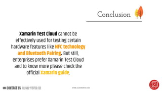 Xamarin Test Cloud cannot be
effectively used for testing certain
hardware features like NFC technology
and Bluetooth Pairing. But still,
enterprises prefer Xamarin Test Cloud
and to know more please check the
official Xamarin guide.
 
