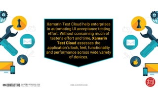 Xamarin Test Cloud help enterprises
in automating UI acceptance testing
effort. Without consuming much of
tester’s effort and time, Xamarin
Test Cloud assesses the
application’s look, feel, functionality
and performance across wide variety
of devices.
 