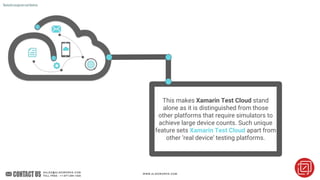This makes Xamarin Test Cloud stand
alone as it is distinguished from those
other platforms that require simulators to
achieve large device counts. Such unique
feature sets Xamarin Test Cloud apart from
other ‘real device’ testing platforms.
Xamarinusageonrealdevices
 