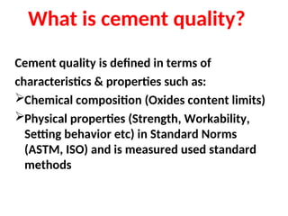 What is cement quality?
Cement quality is defined in terms of
characteristics & properties such as:
Chemical composition (Oxides content limits)
Physical properties (Strength, Workability,
Setting behavior etc) in Standard Norms
(ASTM, ISO) and is measured used standard
methods
 