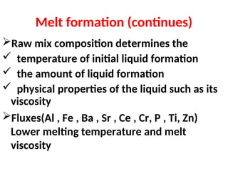 Melt formation (continues)
Raw mix composition determines the
 temperature of initial liquid formation
 the amount of liquid formation
 physical properties of the liquid such as its
viscosity
Fluxes(Al , Fe , Ba , Sr , Ce , Cr, P , Ti, Zn)
Lower melting temperature and melt
viscosity
 