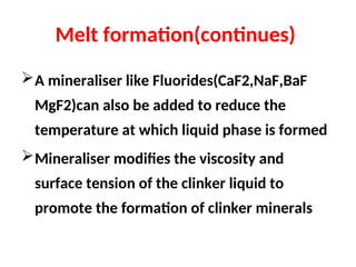 Melt formation(continues)
A mineraliser like Fluorides(CaF2,NaF,BaF
MgF2)can also be added to reduce the
temperature at which liquid phase is formed
Mineraliser modifies the viscosity and
surface tension of the clinker liquid to
promote the formation of clinker minerals
 