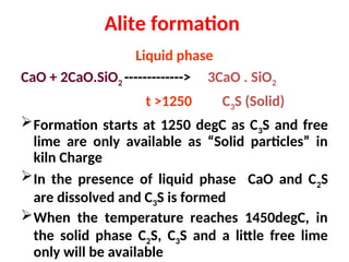 Alite formation
Liquid phase
CaO + 2CaO.SiO2 -------------> 3CaO . SiO2
t >1250 C3S (Solid)
Formation starts at 1250 degC as C3S and free
lime are only available as “Solid particles” in
kiln Charge
In the presence of liquid phase CaO and C2S
are dissolved and C3S is formed
When the temperature reaches 1450degC, in
the solid phase C2S, C3S and a little free lime
only will be available
 