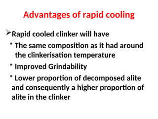 Advantages of rapid cooling
Rapid cooled clinker will have
* The same composition as it had around
the clinkerisation temperature
* Improved Grindability
* Lower proportion of decomposed alite
and consequently a higher proportion of
alite in the clinker
 