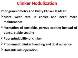 Clinker Nodulization
Poor granulometry and Dusty Clinker leads to:
More wear rate in cooler and need more
maintenance
Formation of unstable, porous coating instead of
dense, stable coating
Poor grindability of clinker
Problematic clinker handling and dust nuisance
Unstable kiln operation
 
