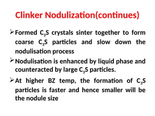 Clinker Nodulization(continues)
Formed C3S crystals sinter together to form
coarse C3S particles and slow down the
nodulisation process
Nodulisation is enhanced by liquid phase and
counteracted by large C3S particles.
At higher BZ temp, the formation of C3S
particles is faster and hence smaller will be
the nodule size
 