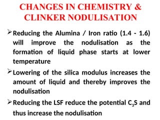 Reducing the Alumina / Iron ratio (1.4 - 1.6)
will improve the nodulisation as the
formation of liquid phase starts at lower
temperature
Lowering of the silica modulus increases the
amount of liquid and thereby improves the
nodulisation
Reducing the LSF reduce the potential C3S and
thus increase the nodulisation
CHANGES IN CHEMISTRY &
CLINKER NODULISATION
 