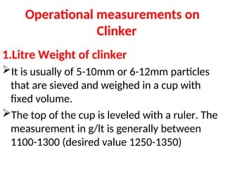 Operational measurements on
Clinker
1.Litre Weight of clinker
It is usually of 5-10mm or 6-12mm particles
that are sieved and weighed in a cup with
fixed volume.
The top of the cup is leveled with a ruler. The
measurement in g/lt is generally between
1100-1300 (desired value 1250-1350)
 