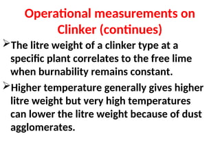 Operational measurements on
Clinker (continues)
The litre weight of a clinker type at a
specific plant correlates to the free lime
when burnability remains constant.
Higher temperature generally gives higher
litre weight but very high temperatures
can lower the litre weight because of dust
agglomerates.
 