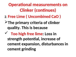 Operational measurements on
Clinker (continues)
2. Free Lime ( Uncombined CaO )
The primary criteria of clinker
quality. This is because
 Too high free lime: Loss in
strength potential, increase of
cement expansion, disturbances in
cement grinding
 