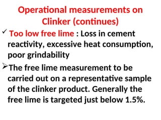Operational measurements on
Clinker (continues)
 Too low free lime : Loss in cement
reactivity, excessive heat consumption,
poor grindability
The free lime measurement to be
carried out on a representative sample
of the clinker product. Generally the
free lime is targeted just below 1.5%.
 