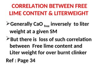 CORRELATION BETWEEN FREE
LIME CONTENT & LITERWEIGHT
Generally CaO free inversely to liter
weight at a given SM
But there is loss of such correlation
between Free lime content and
Liter weight for over burnt clinker
Ref : Page 34
 