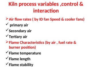 Kiln process variables ,control &
interaction
Air flow rates ( by ID fan Speed & cooler fans)
 primary air
Secondary air
Tertiary air
Flame Characteristics (by air , fuel rate &
burner position)
Flame temperature
Flame length
Flame stability
 
