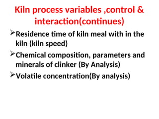 Kiln process variables ,control &
interaction(continues)
Residence time of kiln meal with in the
kiln (kiln speed)
Chemical composition, parameters and
minerals of clinker (By Analysis)
Volatile concentration(By analysis)
 