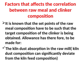 Factors that affects the correlation
between raw meal and clinker
composition
It is known that the set points of the raw
meal composition have to be such that the
target composition of the clinker is being
obtained. Allowance has there fore, to be
made for:
The kiln dust absorption in the raw mill( kiln
dust composition can significantly deviate
from the kiln feed composition)
 