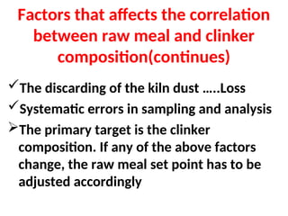 Factors that affects the correlation
between raw meal and clinker
composition(continues)
The discarding of the kiln dust …..Loss
Systematic errors in sampling and analysis
The primary target is the clinker
composition. If any of the above factors
change, the raw meal set point has to be
adjusted accordingly
 
