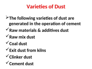 Varieties of Dust
The following varieties of dust are
generated in the operation of cement
Raw materials & additives dust
Raw mix dust
Coal dust
Exit dust from kilns
Clinker dust
Cement dust
 