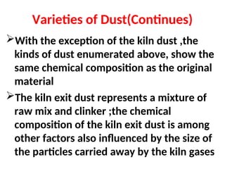Varieties of Dust(Continues)
With the exception of the kiln dust ,the
kinds of dust enumerated above, show the
same chemical composition as the original
material
The kiln exit dust represents a mixture of
raw mix and clinker ;the chemical
composition of the kiln exit dust is among
other factors also influenced by the size of
the particles carried away by the kiln gases
 
