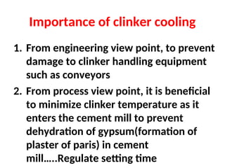 Importance of clinker cooling
1. From engineering view point, to prevent
damage to clinker handling equipment
such as conveyors
2. From process view point, it is beneficial
to minimize clinker temperature as it
enters the cement mill to prevent
dehydration of gypsum(formation of
plaster of paris) in cement
mill…..Regulate setting time
 