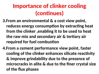 Importance of clinker cooling
(continues)
3.From an environmental & a cost view point,
reduces energy consumption by extracting heat
from the clinker ,enabling it to be used to heat
the raw mix and secondary air & tertiary air
required for fuel combustion
4.From a cement performance view point, faster
cooling of the clinker enhances silicate reactivity
& improve grindability due to the presence of
microcracks in alite & due to the finer crystal size
of the flux phases
 