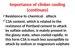 Importance of clinker cooling
(continues)
Resistance to chemical attack
C3A content, which is related to the
resistance of Portland cement to attack
by sulfate solution, is mainly present in
the glassy state, when cooled rapidly. In
this form C3A is much less susceptible to
attack by sodium or magnesium sulphate
 
