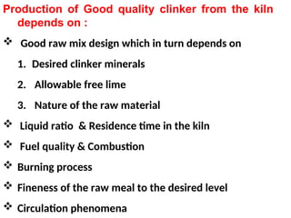 Production of Good quality clinker from the kiln
depends on :
 Good raw mix design which in turn depends on
1. Desired clinker minerals
2. Allowable free lime
3. Nature of the raw material
 Liquid ratio & Residence time in the kiln
 Fuel quality & Combustion
 Burning process
 Fineness of the raw meal to the desired level
 Circulation phenomena
 