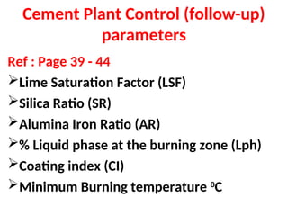 Cement Plant Control (follow-up)
parameters
Ref : Page 39 - 44
Lime Saturation Factor (LSF)
Silica Ratio (SR)
Alumina Iron Ratio (AR)
% Liquid phase at the burning zone (Lph)
Coating index (CI)
Minimum Burning temperature 0
C
 