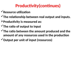 Productivity(continues)
Resource utilization
The relationship between real output and inputs.
Productivity is measured as:
The ratio of output to input
The ratio between the amount produced and the
amount of any resources used in the production
Output per unit of input (resources)
 