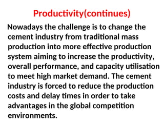 Productivity(continues)
Nowadays the challenge is to change the
cement industry from traditional mass
production into more effective production
system aiming to increase the productivity,
overall performance, and capacity utilisation
to meet high market demand. The cement
industry is forced to reduce the production
costs and delay times in order to take
advantages in the global competition
environments.
 