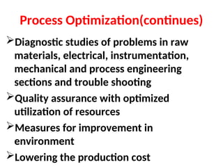 Process Optimization(continues)
Diagnostic studies of problems in raw
materials, electrical, instrumentation,
mechanical and process engineering
sections and trouble shooting
Quality assurance with optimized
utilization of resources
Measures for improvement in
environment
Lowering the production cost
 