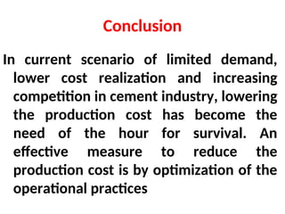 Conclusion
In current scenario of limited demand,
lower cost realization and increasing
competition in cement industry, lowering
the production cost has become the
need of the hour for survival. An
effective measure to reduce the
production cost is by optimization of the
operational practices
 