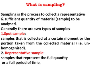 What is sampling?
Sampling is the process to collect a representative
& sufficient quantity of material (sample) to be
analysed.
Generally there are two types of samples
1.Spot sample:
samples that is collected at a certain moment or the
portion taken from the collected material (i.e. un-
homogenized).
2. Representative sample:
samples that represent the full quantity
or a full period of time.
 
