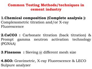 Common Testing Methods/techniques in
cement industry
1.Chemical composition (Complete analysis ):
Complexometric titration and/or X-ray
Fluorescence
2.CaCO3 : Carbonate titration (back titration) &
Prompt gamma neutron activation technology
(PGNAA)
3.Fineness : Sieving @ different mesh size
4.SO3: Gravimetric, X-ray Fluorescence & LECO
Sulpure analyzer
 