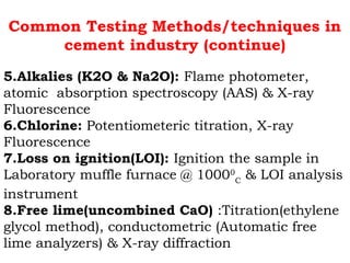 Common Testing Methods/techniques in
cement industry (continue)
5.Alkalies (K2O & Na2O): Flame photometer,
atomic absorption spectroscopy (AAS) & X-ray
Fluorescence
6.Chlorine: Potentiometeric titration, X-ray
Fluorescence
7.Loss on ignition(LOI): Ignition the sample in
Laboratory muffle furnace @ 10000
C
& LOI analysis
instrument
8.Free lime(uncombined CaO) :Titration(ethylene
glycol method), conductometric (Automatic free
lime analyzers) & X-ray diffraction
 