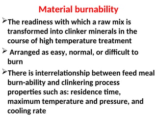 Material burnability
The readiness with which a raw mix is
transformed into clinker minerals in the
course of high temperature treatment
 Arranged as easy, normal, or difficult to
burn
There is interrelationship between feed meal
burn-ability and clinkering process
properties such as: residence time,
maximum temperature and pressure, and
cooling rate
 