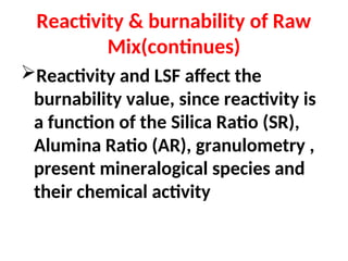 Reactivity & burnability of Raw
Mix(continues)
Reactivity and LSF affect the
burnability value, since reactivity is
a function of the Silica Ratio (SR),
Alumina Ratio (AR), granulometry ,
present mineralogical species and
their chemical activity
 