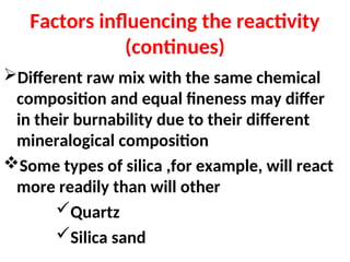 Factors influencing the reactivity
(continues)
Different raw mix with the same chemical
composition and equal fineness may differ
in their burnability due to their different
mineralogical composition
Some types of silica ,for example, will react
more readily than will other
Quartz
Silica sand
 