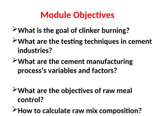 Module Objectives
What is the goal of clinker burning?
What are the testing techniques in cement
industries?
What are the cement manufacturing
process’s variables and factors?
What are the objectives of raw meal
control?
How to calculate raw mix composition?
 