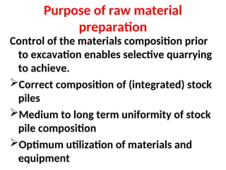 Purpose of raw material
preparation
Control of the materials composition prior
to excavation enables selective quarrying
to achieve.
Correct composition of (integrated) stock
piles
Medium to long term uniformity of stock
pile composition
Optimum utilization of materials and
equipment
 