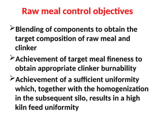Raw meal control objectives
Blending of components to obtain the
target composition of raw meal and
clinker
Achievement of target meal fineness to
obtain appropriate clinker burnability
Achievement of a sufficient uniformity
which, together with the homogenization
in the subsequent silo, results in a high
kiln feed uniformity
 